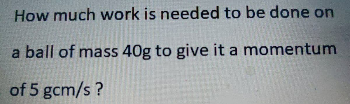 How much work is needed to be done on
a ball of mass 40g to give it a momentum
of 5 gcm/s?