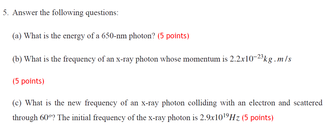 5. Answer the following questions:
(a) What is the energy of a 650-nm photon? (5 points)
(b) What is the frequency of an x-ray photon whose momentum is 2.2x10-23kg .m/s
(5 points)
(c) What is the new frequency of an x-ray photon colliding with an electron and scattered
through 60°? The initial frequency of the x-ray photon is 2.9x101ºHz (5 points)
