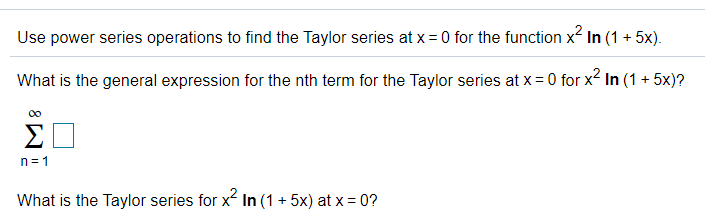 Use power series operations to find the Taylor series at x = 0 for the function x2 In (1 + 5x).
What is the general expression for the nth term for the Taylor series at x = 0 for x2 In (1 + 5x)?
00
n= 1
What is the Taylor series for x In (1 + 5x) at x = 0?
