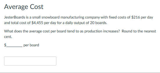Average Cost
JesterBoards is a small snowboard manufacturing company with fixed costs of $216 per day
and total cost of $4,455 per day for a daily output of 20 boards.
What does the average cost per board tend to as production increases? Round to the nearest
cent.
per board