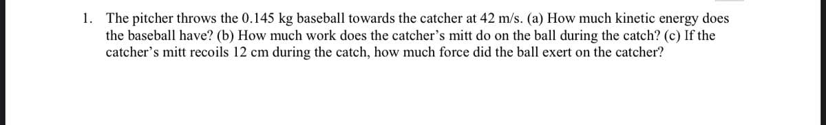1. The pitcher throws the 0.145 kg baseball towards the catcher at 42 m/s. (a) How much kinetic energy does
the baseball have? (b) How much work does the catcher's mitt do on the ball during the catch? (c) If the
catcher's mitt recoils 12 cm during the catch, how much force did the ball exert on the catcher?
