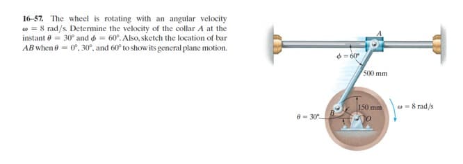 16-57. The wheel is rotating with an angular velocity
w = 8 rad/s. Determine the velocity of the collar A at the
instant e = 30° and o = 60°. Also, sketch the location of bar
AB when e = 0°, 30°, and 60° to show its general plane motion.
6- 60°
500 mm
150 mm
w = 8 rad/s
0- 30°
