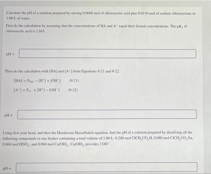 Calculate the pH of a solution prepared by mixing 0.0660 mol of chloroacetic acid plus 0.0110 mol of sodium chloroacetate in
1.00 L of water.
First do the calculation by assuming that the concentrations of HA and A equal their formal concentrations. The pK, of
chloroacetic acid is 2.865.
pH =
Then do the calculation with [HA] and [A] from Equations 9-21 and 9-22.
(HAJ = FRA - [H*+ [OH"|
(9-21)
%3D
[A] = FA- + (H*] - [OH ]
(9-22)
pH =
Using first your head, and then the Henderson-Hasselbalch equation, find the pH of a solution prepared by dissolving all the
following compounds in one beaker containing a total volume of 1.00 L: 0.200 mol CICH, CO,H, 0,080 mol CICH, CO, Na,
0.060 mol HNO,, and 0.060 mol Ca(OH),. Ca(OH), provides 2OH.
pH =
