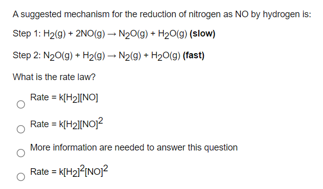 A suggested mechanism for the reduction of nitrogen as NO by hydrogen is:
Step 1: H2(g) + 2NO(g) → N20(g) + H20(g) (slow)
Step 2: N20(g) + H2(g) → N2(g) + H20(g) (fast)
What is the rate law?
Rate = k[H2][NO]
Rate = k[H2][NOJ?
%3D
More information are needed to answer this question
Rate = k[H21{{NO]?
