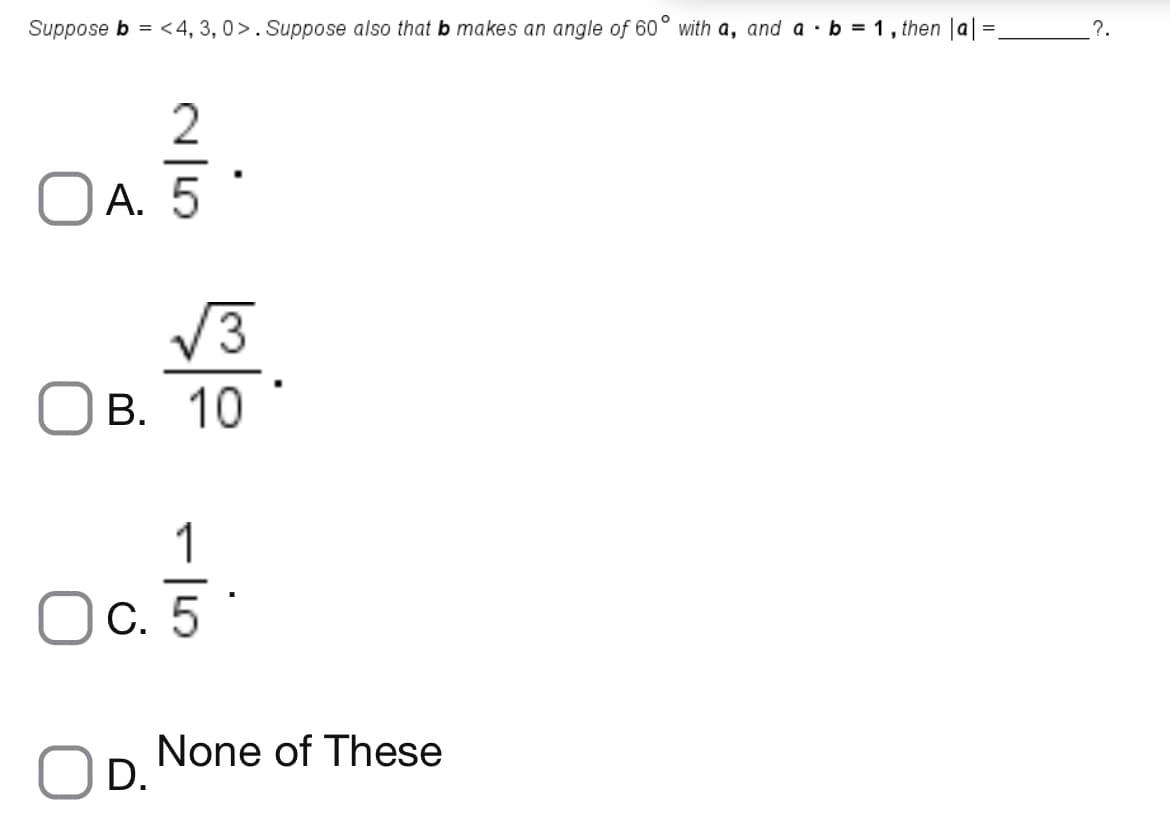 Suppose b = <4, 3, 0>. Suppose also that b makes an angle of 60° with a, and a ·b = 1 , then |a| =,
?.
2
А. 5
V3
В. 10
1
-
C. 5
None of These
D.

