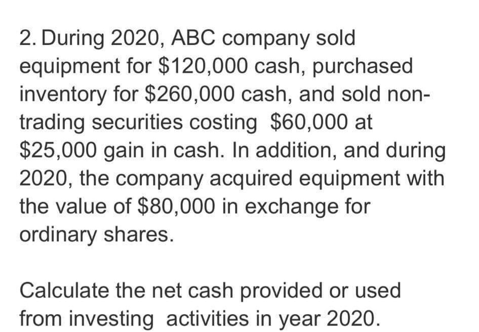 2. During 2020, ABC company sold
equipment for $120,000 cash, purchased
inventory for $260,000 cash, and sold non-
trading securities costing $60,000 at
$25,000 gain in cash. In addition, and during
2020, the company acquired equipment with
the value of $80,000 in exchange for
ordinary shares.
Calculate the net cash provided or used
from investing activities in year 2020.
