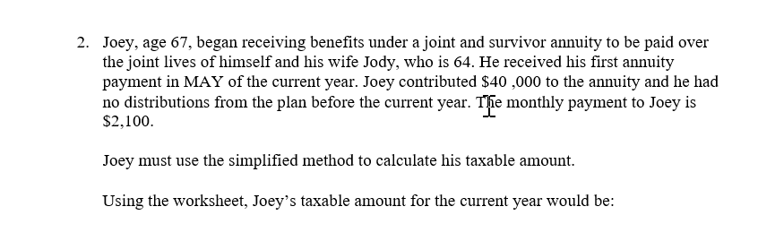 2. Joey, age 67, began receiving benefits under a joint and survivor annuity to be paid over
the joint lives of himself and his wife Jody, who is 64. He received his first annuity
payment in MAY of the current year. Joey contributed $40 ,000 to the annuity and he had
no distributions from the plan before the current year. Thie monthly payment to Joey is
$2,100.
Joey must use the simplified method to calculate his taxable amount.
Using the worksheet, Joey's taxable amount for the current year would be:
