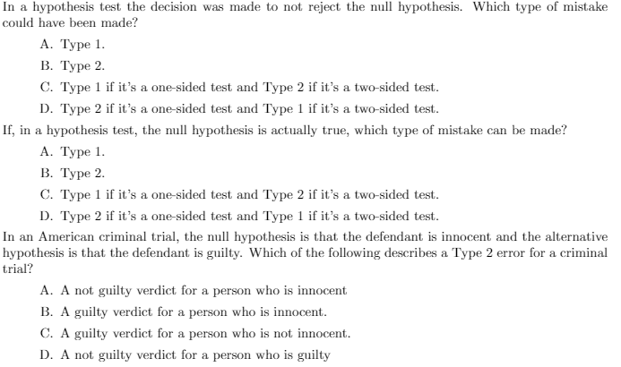 In a hypothesis test the decision was made to not reject the null hypothesis. Which type of mistake
could have been made?
А. Туре 1.
В. Туре 2.
C. Type 1 if it's a one-sided test and Type 2 if it's a two-sided test.
D. Type 2 if it's a one-sided test and Type 1 if it's a two-sided test.
If, in a hypothesis test, the null hypothesis is actually true, which type of mistake can be made?
А. Туре 1.
В. Туре 2.
C. Type 1 if it's a one-sided test and Type 2 if it's a two-sided test.
D. Type 2 if it's a one-sided test and Type 1 if it's a two-sided test.
In an American criminal trial, the null hypothesis is that the defendant is innocent and the alternative
hypothesis is that the defendant is guilty. Which of the following describes a Type 2 error for a criminal
trial?
A. A not guilty verdict for a person who is innocent
B. A guilty verdict for a person who is innocent.
C. A guilty verdict for a person who is not innocent.
D. A not guilty verdict for a person who is guilty
