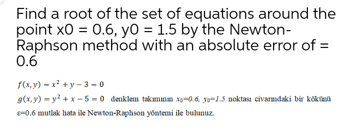 Find a root of the set of equations around the
point x0 = 0.6, yo = 1.5 by the Newton-
Raphson method with an absolute error of =
0.6
f(x,y) = x² +y – 3 = 0
g(x, y) = y² + x – 5 = 0 denklem takımının xo=0.6, yo=1.5 noktası civarındaki bir kökünü
8=0.6 mutlak hata ile Newton-Raphson yöntemi ile bulunuz.
