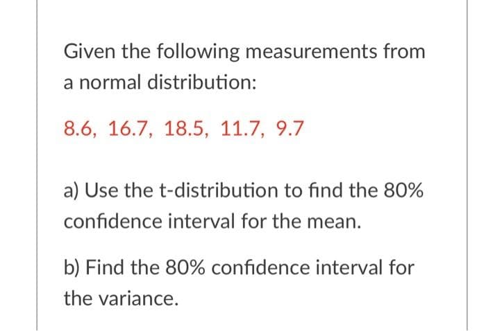 Given the following measurements from
a normal distribution:
8.6, 16.7, 18.5, 11.7, 9.7
a) Use the t-distribution to find the 80%
confidence interval for the mean.
b) Find the 80% confidence interval for
the variance.
