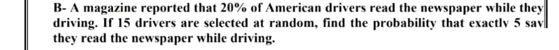 B- A magazine reported that 20% of American drivers read the newspaper while they
driving. If 15 drivers are selected at random, find the probability that exactly 5 savl
they read the newspaper while driving.
