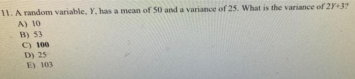 11. A random variable, Y, has a mean of 50 and a variance of 25. What is the variance of 2Y+3?
A) 10
B) 53
C) 100
D) 25
E) 103
