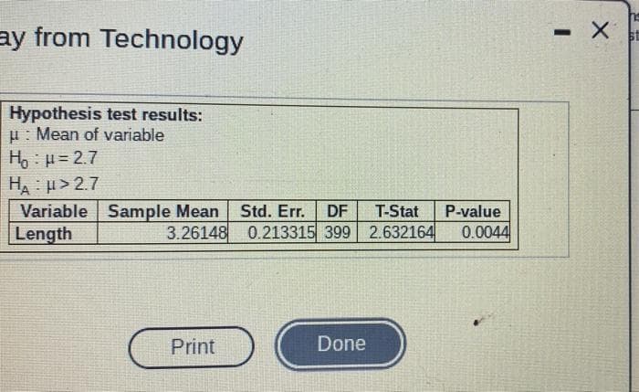 ay from Technology
Hypothesis test results:
u: Mean of variable
Ho : H= 2.7
HA: > 2.7
Variable Sample Mean
Length
Std. Err.
DF
T-Stat
-value
3.26148 0.213315 399 2.632164
0.0044
Print
Done

