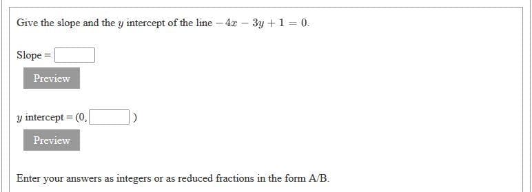 Give the slope and the y intercept of the line - 4x – 3y + 1 = 0.
Slope =
Preview
y intercept = (0,
Preview
Enter your answers as integers or as reduced fractions in the form A/B.
