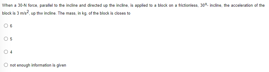 When a 30-N force, parallel to the incline and directed up the incline, is applied to a block on a frictionless, 30°- incline, the acceleration of the
block is 3 m/s?, up thw incline. The mass, in kg, of the block is closes to
O 4
O not enough information is given

