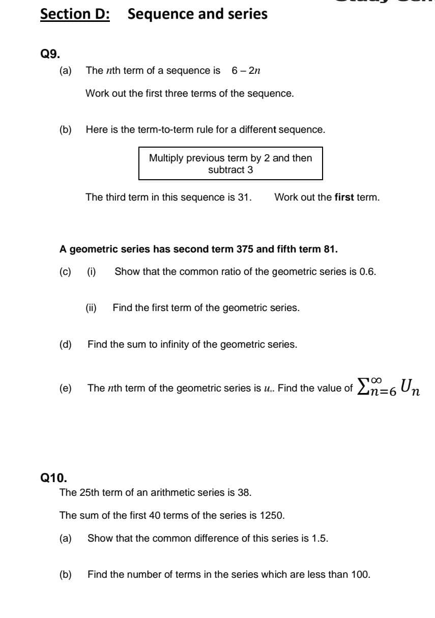 Section D:
Sequence and series
Q9.
(a)
The nth term of a sequence is
6 – 2n
Work out the first three terms of the sequence.
(b)
Here is the term-to-term rule for a different sequence.
Multiply previous term by 2 and then
subtract 3
The third term in this sequence is 31.
Work out the first term.
A geometric series has second term 375 and fifth term 81.
(c)
(i)
Show that the common ratio of the geometric series is 0.6.
(ii)
Find the first term of the geometric series.
(d)
Find the sum to infinity of the geometric series.
(е)
The nth term of the geometric series is u. Find the value of 2n=6 Un
Q10.
The 25th term of an arithmetic series is 38.
The sum of the first 40 terms of the series is 1250.
(a)
Show that the common difference of this series is 1.5.
(b)
Find the number of terms in the series which are less than 100.
