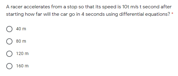 A racer accelerates from a stop so that its speed is 10t m/s t second after
starting how far will the car go in 4 seconds using differential equations? *
40 m
80 m
120 m
O 160 m
