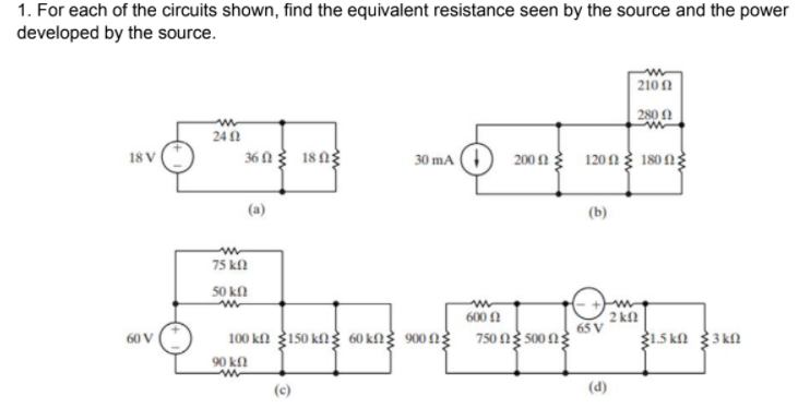 1. For each of the circuits shown, find the equivalent resistance seen by the source and the power
developed by the source.
| 210 1
2800
241
36 N 18 ng
18 V
30 mA
200 2 1201 180ng
(a)
(b)
75 kfl
50 kl
2 kf
65 V
1.5 ka 3 kn
600 A
100 ka 3150 kng 60 kng 900 ng 750 ng so0ng
60 V
90 kf
(c)
(d)
