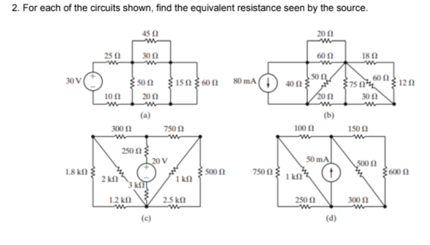 2. For each of the circuits shown, find the equivalent resistance seen by the source.
45 N
20Ω
25 1
30 N
60Ω
18
50 N
40 N3
201
60 Ω.
30 V
50 Ω
315N Ž 60 N
375 n
120
80 mA
10 1
20 N
30 N
(a)
(b)
300 N
750 N
100 N
150 N
250 N3
| 20 V
50 mA
500 N
1.8 k
2 kf
500 n
1 kfl
750 N 3
1 kN
600 N
3 kl]
1.2 kN
2.5 kN
250 N
300 N
(c)
(d)
