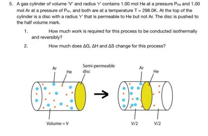 5. A gas cylinder of volume 'V' and radius 'r' contains 1.00 mol He at a pressure PHe and 1.00
mol Ar at a pressure of PAr, and both are at a temperature T = 298.0K. At the top of the
cylinder is a disc with a radius 'r' that is permeable to He but not Ar. The disc is pushed to
the half volume mark.
1.
How much work is required for this process to be conducted isothermally
and reversibly?
2.
How much does AG, AH and AS change for this process?
Semi-permeable
disc
Ar
Ar
Не
Не
Volume = V
V/2
V/2
