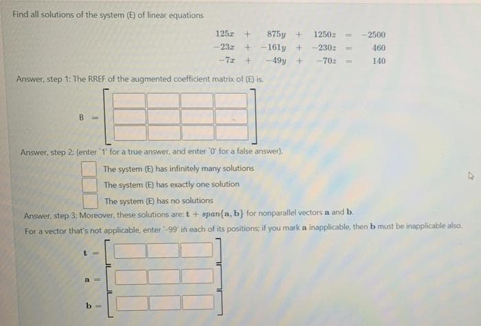 Find all solutions of the system (E) of linear equations
125z
875y +
1250z
-2500
-23z
+ -161y +
-230z
460
-7z
-49y +
-70z
140
Answer, step 1: The RREF of the augmented coefficient matrix of (E) is.
B.
Answer, step 2: (enter 1' for a true answer, and enter 0' for a false answer).
The system (E) has infinitely many solutions
The system (E) has exactly one solution
The system (E) has no solutions
Answer, step 3: Moreover, these solutions are: t + span{a, b} for nonparallel vectors a and b.
For a vector that's not applicable, enter -99' in each of its positions; if you mark a inapplicable, then b must be inapplicable also.
t =
a3D
b =
IL

