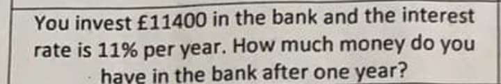 You invest £11400 in the bank and the interest
rate is 11% per year. How much money do you
have in the bank after one year?
