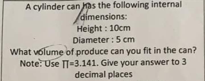 A cylinder can has the following internal
dimensions:
Height : 10cm
Diameter : 5 cm
What volume of produce can you fit in the can?
Note: Use TT=D3.141. Give your answer to 3
decimal places
