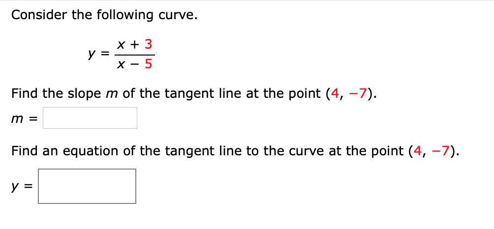 Consider the following curve.
х+ 3
y =
X - 5
Find the slope m of the tangent line at the point (4, –7).
m =
Find an equation of the tangent line to the curve at the point (4, -7).
y =
