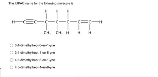 The IUPAC name for the following molecule is:
HHH
HA
-C-C-
CICICH
CH3 CH3 H
HIC C
3,4-dimethylhept-6-en-1-yne
O 3,4-dimethylhept-1-en-6-yne
4,5-dimethylhept-6-en-1-yne
4,5-dimethylhept-1-en-6-yne
HH