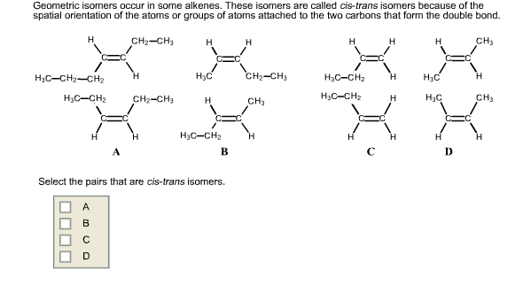 Geometric isomers occur in some alkenes. These isomers are called cis-trans isomers because of the
spatial orientation of the atoms or groups of atoms attached to the two carbons that form the double bond.
H
H₂C-CH₂-CH₂
H3C-CH₂
A
B
CH₂ CH₂
C
CH₂-CH3
H
H
H₂C
H
H3C-CH₂
Select the pairs that are cis-trans isomers.
B
H
CH₂-CH3
CH₂
H
H
H3C-CH₂
H3C-CH₂
H
H
H
H
H
H
H₂C
H₂C
D
CH₂
CH₂
H