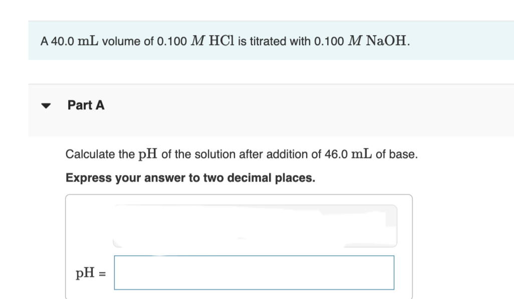 A 40.0 mL volume of 0.100 M HCl is titrated with 0.100 M NaOH.
Part A
Calculate the pH of the solution after addition of 46.0 mL of base.
Express your answer to two decimal places.
pH =