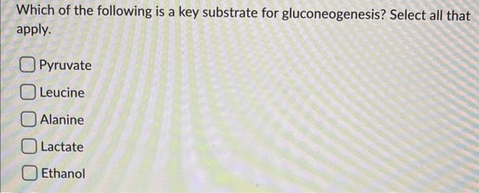 Which of the following is a key substrate for gluconeogenesis? Select all that
apply.
Pyruvate
Leucine
Alanine
Lactate
Ethanol
