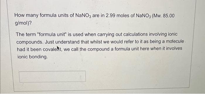 How many formula units of NaNO3 are in 2.99 moles of NaNO3 (Mw. 85.00
g/mol)?
The term "formula unit" is used when carrying out calculations involving ionic
compounds. Just understand that whilst we would refer to it as being a molecule
had it been covalent, we call the compound a formula unit here when it involves
ionic bonding.