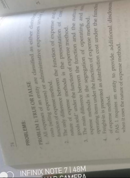 INFINIX NOTE 7 | 48M
DCMERA
2 The the of expense and
3. The main the and the natun
1All of an entity are as distrib
costs (selling or administrative unde
nature of is the of "co
PROBLEMS:
PROBLEM 1: TRUE OR FALSE
function of expense method.
goods sold" under the function of expense method.
expense methods is the segregation of operating and
operating items under the function of expense method,
4. Freight-in is presented as distribution cost under the fund
of expense method.
5. PAS 1 requires an entity to provide additional disclosum
when it uses the nature of expense
method.
