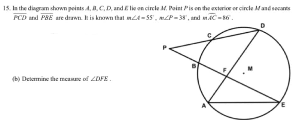 15. In the diagram shown points A, B, C, D, and E lie on circle M. Point P is on the exterior or circle M and secants
PCD and PBE are drawn. It is known that mZA= 55' , mZP= 38', and mAC =86° .
D
B
(b) Determine the measure of ZDFE .
