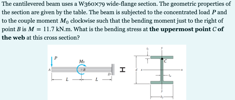 The cantilevered beam uses a W36ox79 wide-flange section. The geometric properties of
the section are given by the table. The beam is subjected to the concentrated load P and
to the couple moment Mo clockwise such that the bending moment just to the right of
point B is M = 11.7 kN.m. What is the bending stress at the uppermost point C of
the web at this cross section?
P
Мо
C
D
L
