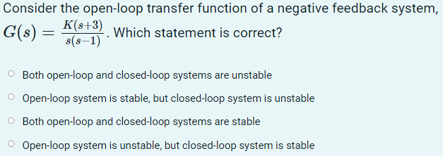 Consider the open-loop transfer function of a negative feedback system,
G(s) =
K(s+3)
s(s-1)
Which statement is correct?
O Both open-loop and closed-loop systems are unstable
O Open-loop system is stable, but closed-loop system is unstable
O Both open-loop and closed-loop systems are stable
O Open-loop system is unstable, but closed-loop system is stable