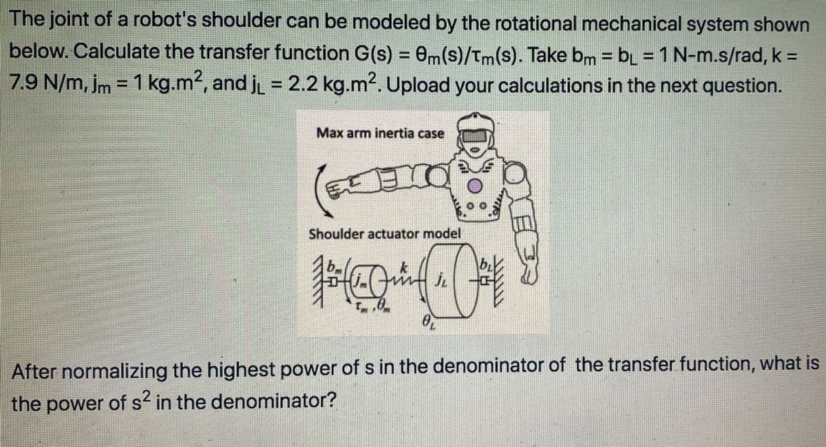 The joint of a robot's shoulder can be modeled by the rotational mechanical system shown
below. Calculate the transfer function G(s) = 0m(s)/Tm(s). Take bm = bL = 1 N-m.s/rad, k =
7.9 N/m, Im = 1 kg.m2, and j = 2.2 kg.m2. Upload your calculations in the next question.
%3D
%3D
%3D
Max arm inertia case
Shoulder actuator model
After normalizing the highest power of s in the denominator of the transfer function, what is
the power of s in the denominator?
