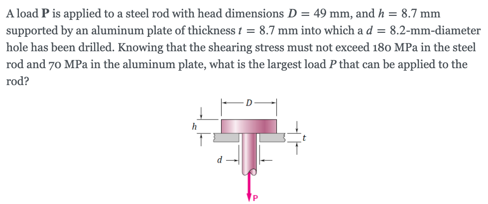 A load P is applied to a steel rod with head dimensions D = 49 mm, and h = 8.7 mm
supported by an aluminum plate of thickness t = 8.7 mm into which a d = 8.2-mm-diameter
hole has been drilled. Knowing that the shearing stress must not exceed 180 MPa in the steel
rod and 70 MPa in the aluminum plate, what is the largest load P that can be applied to the
rod?
P
