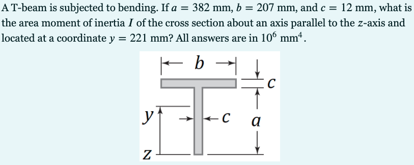 AT-beam is subjected to bending. If a = 382 mm, b = 207 mm, and c = 12 mm, what is
%3D
the area moment of inertia I of the cross section about an axis parallel to the z-axis and
located at a coordinate y = 221 mm? All answers are in 106 mm“.
b
C
yf
a
