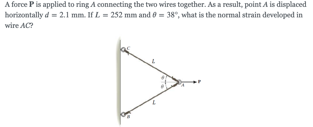 A force P is applied to ring A connecting the two wires together. As a result, point A is displaced
horizontally d = 2.1 mm. If L = 252 mm and 0 = 38°, what is the normal strain developed in
wire AC?
L
