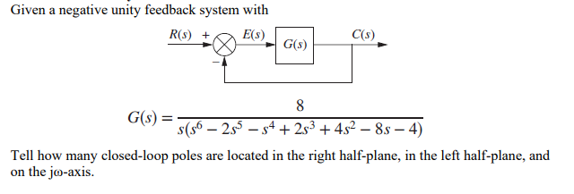 Given a negative unity feedback system with
R(s) + E(s)
C(s)
G(s)
8
G(s)
=
´s(s6 − 2s³ − s4 + 2s³ + 4s² − 8s − 4)
-
Tell how many closed-loop poles are located in the right half-plane, in the left half-plane, and
on the jo-axis.
