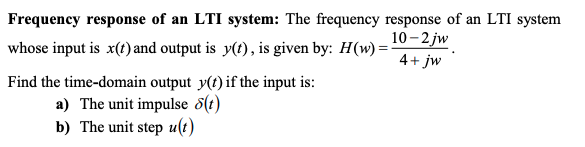 Frequency response of an LTI system: The frequency response of an LTI system
10 - 2 jw
whose input is x(t) and output is y(?), is given by: H(w) =
4+ jw
Find the time-domain output y(t) if the input is:
a) The unit impulse 5(t)
b) The unit step u(t)
