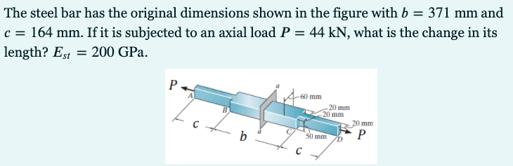 The steel bar has the original dimensions shown in the figure with b = 371 mm and
c = 164 mm. If it is subjected to an axial load P = 44 kN, what is the change in its
length? Est = 200 GPa.
P
60 mm
20 mm
20 mm
20 mm
P
0 mm
b
