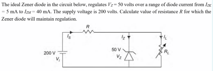 The ideal Zener diode in the circuit below, regulates Vz= 50 volts over a range of diode current from IzK
= 5 mA to IzM = 40 mA. The supply voltage is 200 volts. Calculate value of resistance R for which the
Zener diode will maintain regulation.
R
Is
Iz
50 V
200 V
RL
Vz
V,
