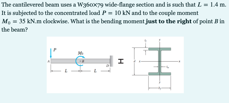 The cantilevered beam uses a W360x79 wide-flange section and is such that L = 1.4 m.
It is subjected to the concentrated load P = 10 kN and to the couple moment
Mo = 35 kN.m clockwise. What is the bending moment just to the right of point B in
the beam?
I
Mo
L
H
