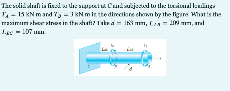 The solid shaft is fixed to the support at Cand subjected to the torsional loadings
TA = 15 kN.m and TR = 3 kN.m in the directions shown by the figure. What is the
maximum shear stress in the shaft? Take d = 163 mm, LAB = 209 mm, and
LBC = 107 mm.
TA
LBc
LAB
d
