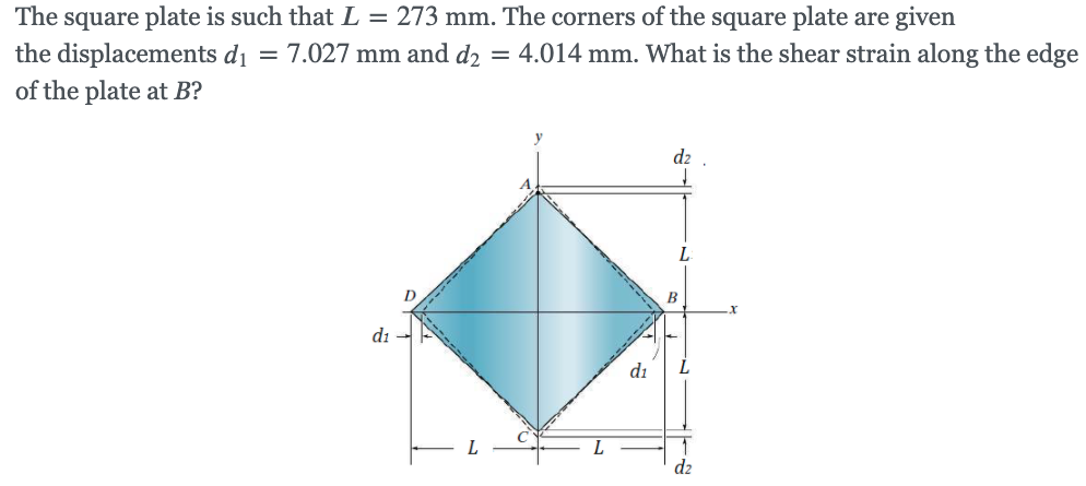 The square plate is such that L = 273 mm. The corners of the square plate are given
the displacements di = 7.027 mm and d2 = 4.014 mm. What is the shear strain along the edge
of the plate at B?
d2
L
di
di
d2
