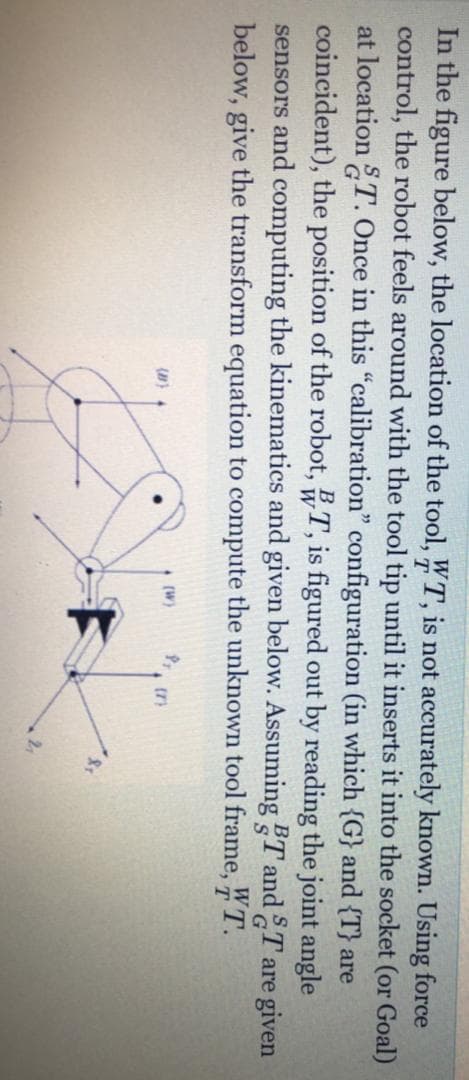 In the figure below, the location of the tool, WT, is not accurately known. Using force
control, the robot feels around with the tool tip until it inserts it into the socket (or Goal)
at location T. Once in this "calibration" configuration (in which {G} and {T} are
coincident), the position of the robot, T, is figured out by reading the joint angle
sensors and computing the kinematics and given below. Assuming T and T are given
below, give the transform equation to compute the unknown tool frame, WT.
(W)
21
