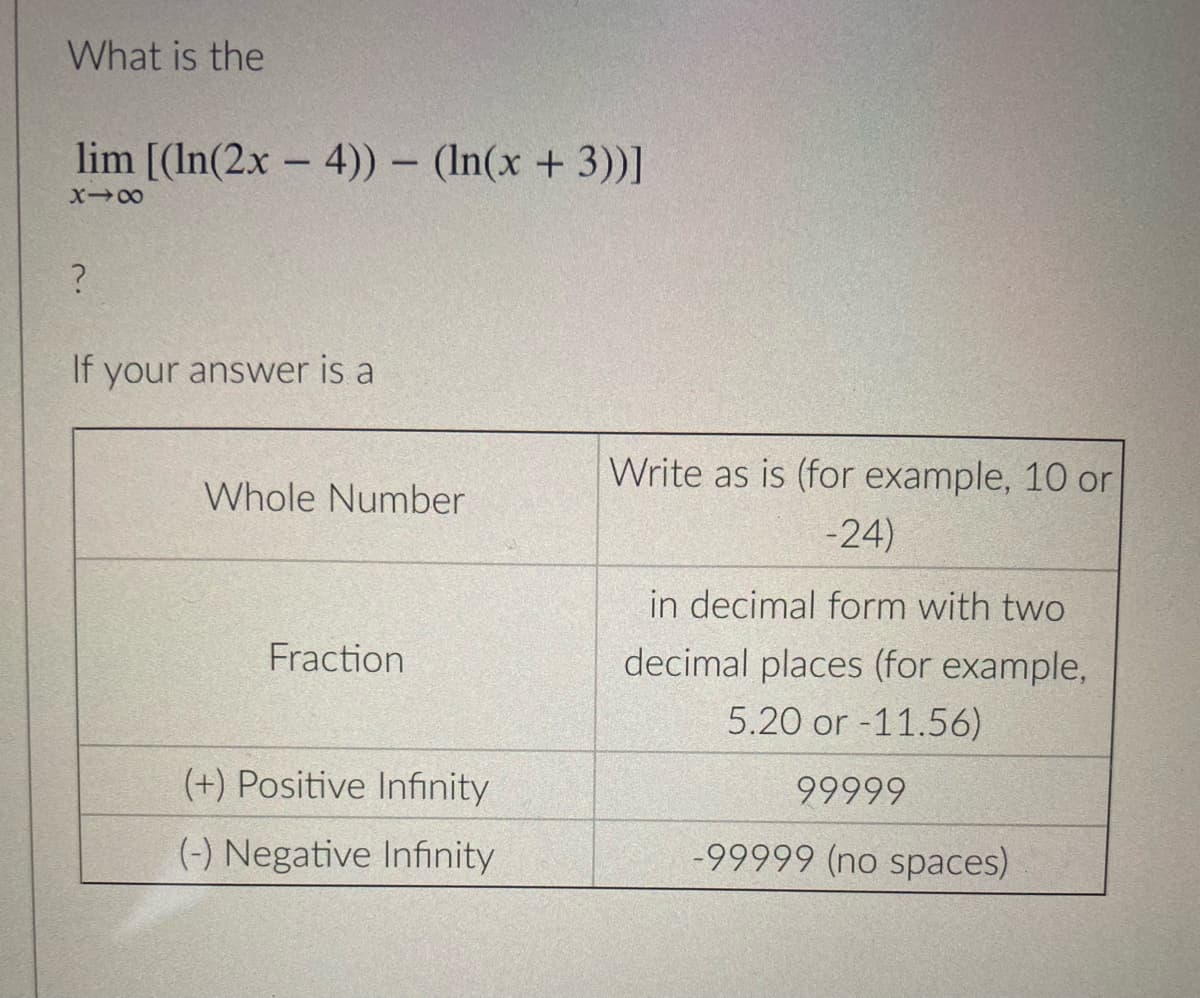 What is the
lim [(ln(2x - 4)) - (ln(x + 3))]
X-8
?
If your answer is a
Whole Number
Fraction
(+) Positive Infinity
(-) Negative Infinity
Write as is (for example, 10 or
-24)
in decimal form with two
decimal places (for example,
5.20 or -11.56)
99999
-99999 (no spaces)